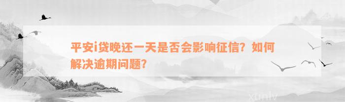 平安i贷晚还一天是否会影响征信？如何解决逾期问题？