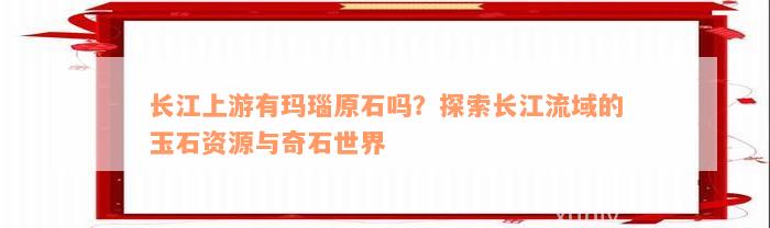 长江上游有玛瑙原石吗？探索长江流域的玉石资源与奇石世界