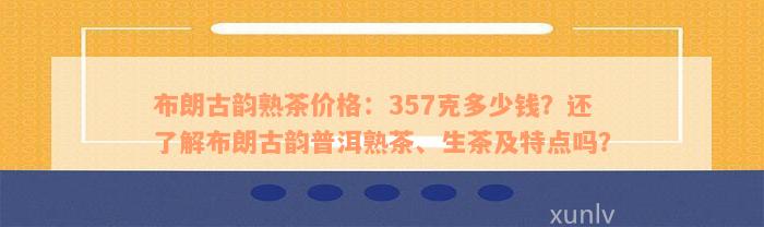 布朗古韵熟茶价格：357克多少钱？还了解布朗古韵普洱熟茶、生茶及特点吗？