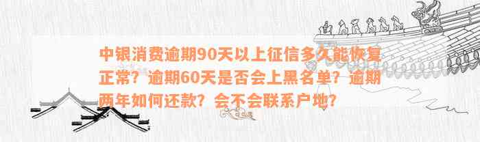 中银消费逾期90天以上征信多久能恢复正常？逾期60天是否会上黑名单？逾期两年如何还款？会不会联系户地？