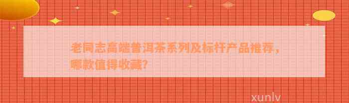 老同志高端普洱茶系列及标杆产品推荐，哪款值得收藏？