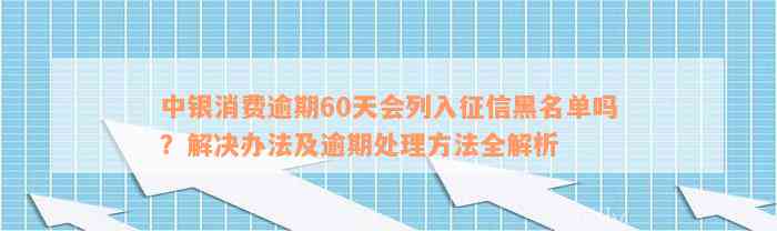 中银消费逾期60天会列入征信黑名单吗？解决办法及逾期处理方法全解析