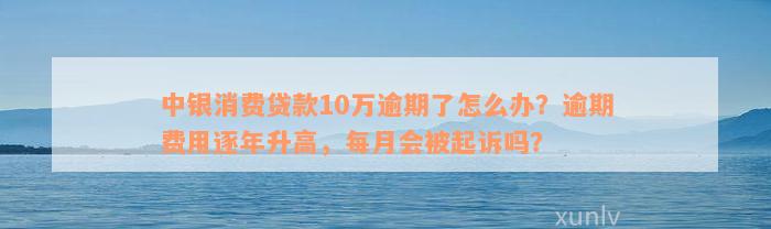 中银消费贷款10万逾期了怎么办？逾期费用逐年升高，每月会被起诉吗？