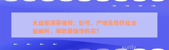 大益普洱茶推荐：型号、产地及性价比全面解析，哪款最值得购买？