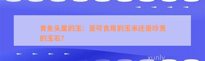 青鱼头里的玉：是可食用的玉米还是珍贵的玉石？