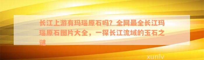 长江上游有玛瑙原石吗？全网最全长江玛瑙原石图片大全，一探长江流域的玉石之谜