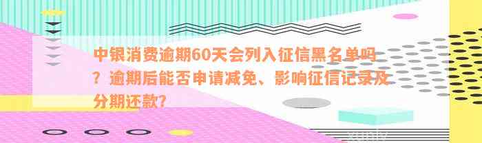 中银消费逾期60天会列入征信黑名单吗？逾期后能否申请减免、影响征信记录及分期还款？