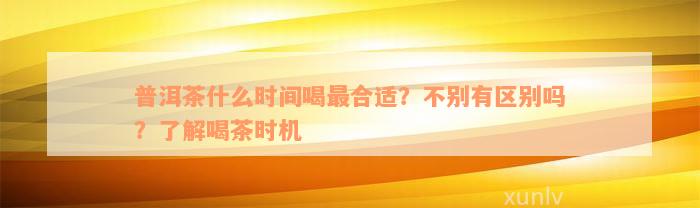 普洱茶什么时间喝最合适？不别有区别吗？了解喝茶时机