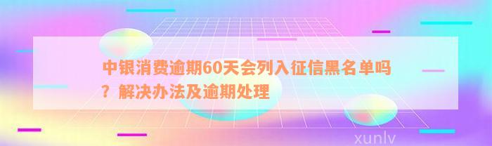 中银消费逾期60天会列入征信黑名单吗？解决办法及逾期处理