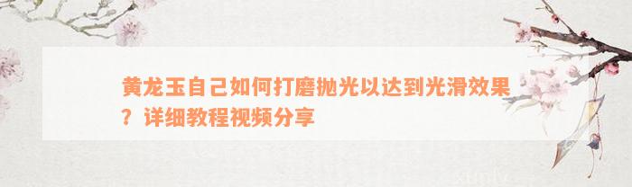 黄龙玉自己如何打磨抛光以达到光滑效果？详细教程视频分享