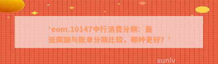 'eom.10147中行消费分期：最低限额与账单分期比较，哪种更好？'