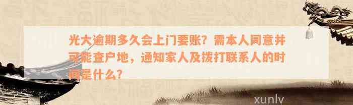 光大逾期多久会上门要账？需本人同意并可能查户地，通知家人及拨打联系人的时间是什么？