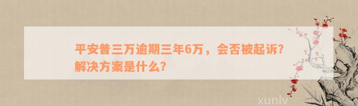 平安普三万逾期三年6万，会否被起诉？解决方案是什么？