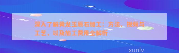 深入了解黄龙玉原石加工：方法、视频与工艺，以及加工费用全解析