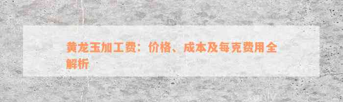 黄龙玉加工费：价格、成本及每克费用全解析