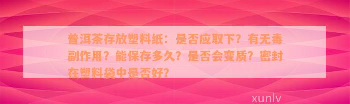 普洱茶存放塑料纸：是否应取下？有无毒副作用？能保存多久？是否会变质？密封在塑料袋中是否好？