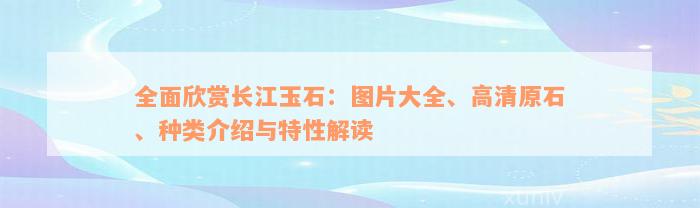 全面欣赏长江玉石：图片大全、高清原石、种类介绍与特性解读