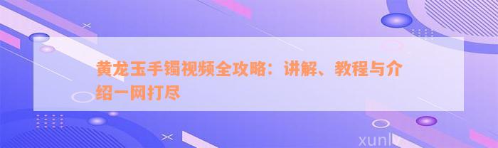 黄龙玉手镯视频全攻略：讲解、教程与介绍一网打尽