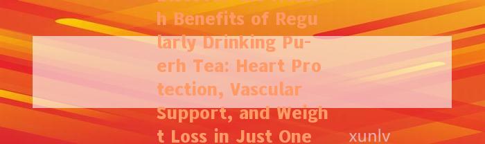 Discover the Health Benefits of Regularly Drinking Pu-erh Tea: Heart Protection, Vascular Support, and Weight Loss in Just One Cup!