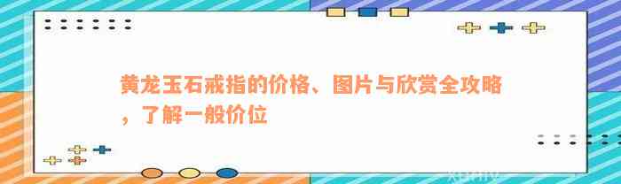 黄龙玉石戒指的价格、图片与欣赏全攻略，了解一般价位