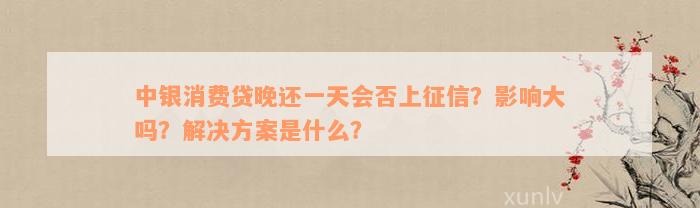 中银消费贷晚还一天会否上征信？影响大吗？解决方案是什么？