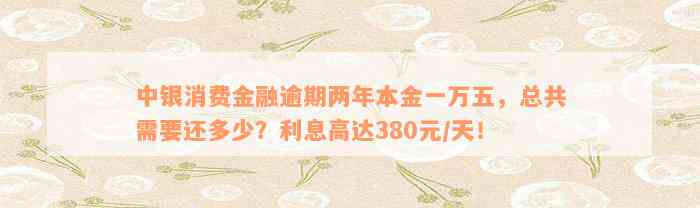 中银消费金融逾期两年本金一万五，总共需要还多少？利息高达380元/天！