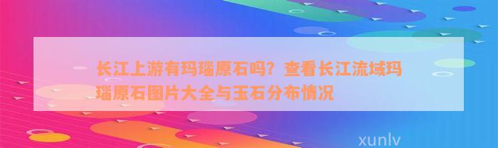 长江上游有玛瑙原石吗？查看长江流域玛瑙原石图片大全与玉石分布情况