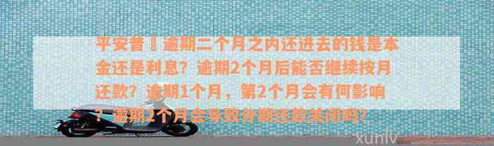 平安普恵逾期二个月之内还进去的钱是本金还是利息？逾期2个月后能否继续按月还款？逾期1个月，第2个月会有何影响？逾期2个月会导致分期还款关闭吗？