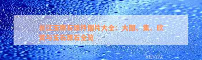 长江玉原石摆件图片大全：大图、集、欣赏与玉石原石全览