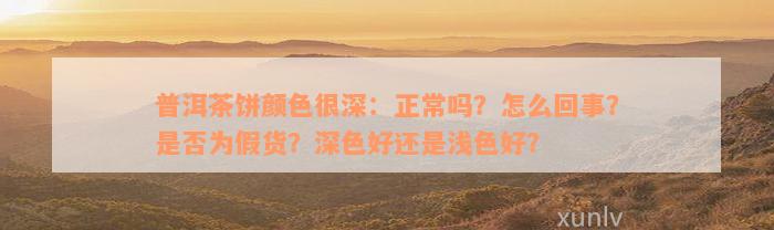 普洱茶饼颜色很深：正常吗？怎么回事？是否为假货？深色好还是浅色好？