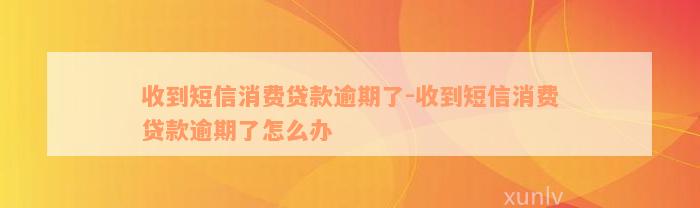 收到短信消费贷款逾期了-收到短信消费贷款逾期了怎么办