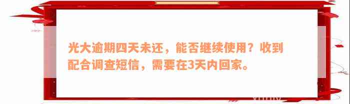 光大逾期四天未还，能否继续使用？收到配合调查短信，需要在3天内回家。