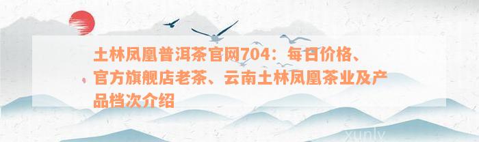 土林凤凰普洱茶官网704：每日价格、官方旗舰店老茶、云南土林凤凰茶业及产品档次介绍