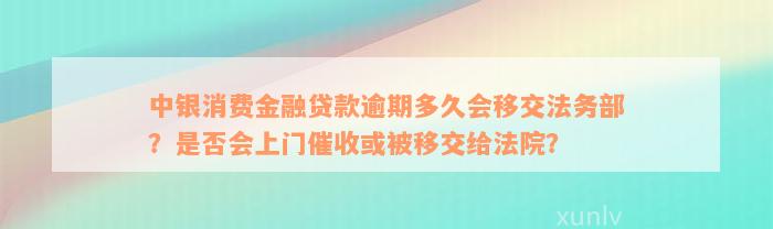 中银消费金融贷款逾期多久会移交法务部？是否会上门催收或被移交给法院？