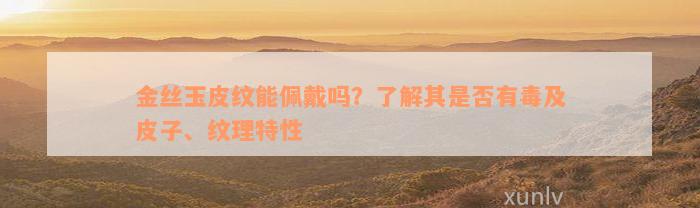 金丝玉皮纹能佩戴吗？了解其是否有毒及皮子、纹理特性