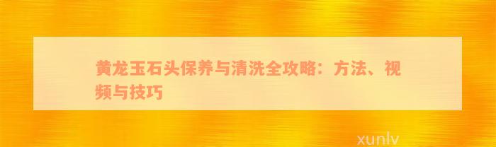 黄龙玉石头保养与清洗全攻略：方法、视频与技巧