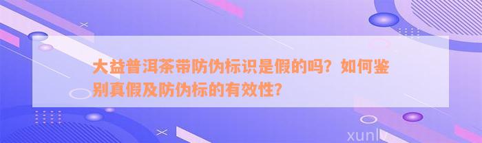 大益普洱茶带防伪标识是假的吗？如何鉴别真假及防伪标的有效性？