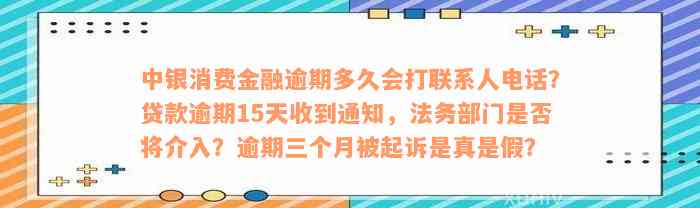 中银消费金融逾期多久会打联系人电话？贷款逾期15天收到通知，法务部门是否将介入？逾期三个月被起诉是真是假？