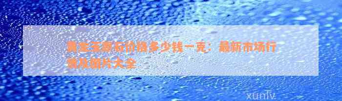 黄龙玉原石价格多少钱一克：最新市场行情及图片大全