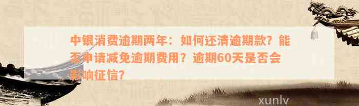 中银消费逾期两年：如何还清逾期款？能否申请减免逾期费用？逾期60天是否会影响征信？