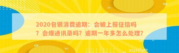 2020包银消费逾期：会被上报征信吗？会爆通讯录吗？逾期一年多怎么处理？