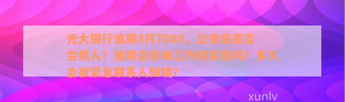 光大银行逾期3月7800，公安局是否会抓人？逾期会影响工作和家庭吗？多久会被紧急联系人知晓？