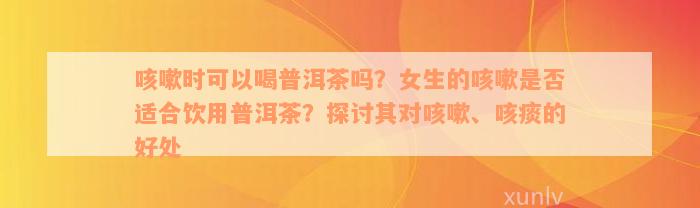 咳嗽时可以喝普洱茶吗？女生的咳嗽是否适合饮用普洱茶？探讨其对咳嗽、咳痰的好处