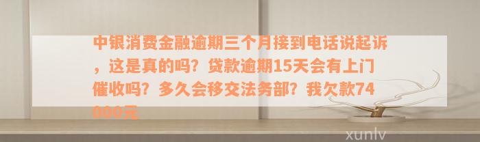 中银消费金融逾期三个月接到电话说起诉，这是真的吗？贷款逾期15天会有上门催收吗？多久会移交法务部？我欠款74000元