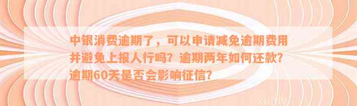 中银消费逾期了，可以申请减免逾期费用并避免上报人行吗？逾期两年如何还款？逾期60天是否会影响征信？