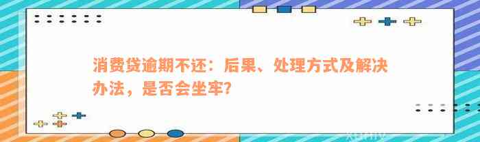 消费贷逾期不还：后果、处理方式及解决办法，是否会坐牢？