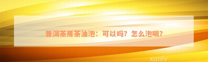 普洱茶用茶油泡：可以吗？怎么泡喝？