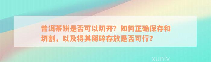 普洱茶饼是否可以切开？如何正确保存和切割，以及将其掰碎存放是否可行？