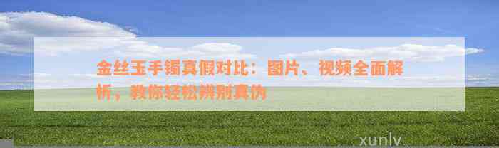 金丝玉手镯真假对比：图片、视频全面解析，教你轻松辨别真伪