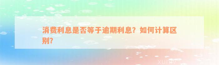 消费利息是否等于逾期利息？如何计算区别？